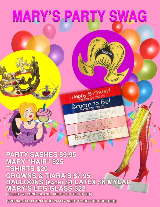 Mary's Party Swag. Party sashes for $9.95. Mary Hair for $25. Tshirts for $20. Crowns and tiaras for $7.95. Balloons $4 each for latex, $6 each for mylar. Mary's leg glass for $22 (filled with Long Island, Adios or Tokyo Tea). Special balloon orders may need to be pre-ordered.